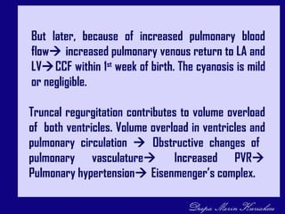 Truncal regurgitation contributes to volume overload
of both ventricles. Volume overload in ventricles and
pulmonary circulation  Obstructive changes of
pulmonary vasculature Increased PVR
Pulmonary hypertension Eisenmenger’s complex.
But later, because of increased pulmonary blood
flow increased pulmonary venous return to LA and
LVCCF within 1st
week of birth. The cyanosis is mild
or negligible.
 