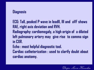 Diagnosis
ECG: Tall, peaked P wave in leadII, III and aVF shows
RAE, right axis deviation and RVH.
Radiography: cardiomegaly, a high origin of a dilated
left pulmonary artery may give rise to comma sign
in CXR.
Echo : most helpful diagnostic tool.
Cardiac catheterization : used to clarify doubt about
cardiac anatomy.
 
