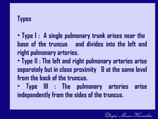 Types
• Type I : A single pulmonary trunk arises near the
base of the truncus and divides into the left and
right pulmonary arteries.
• Type II : The left and right pulmonary arteries arise
separately but in close proximity & at the same level
from the back of the truncus.
• Type III : The pulmonary arteries arise
independently from the sides of the truncus.
 