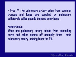 • Type IV : No pulmonary artery arise from common
truncus and lungs are supplied by pulmonary
collaterals called pseudo truncus arteriosus .
Hemitruncus
When one pulmonary artery arises from ascending
aorta and other comes off normally from main
pulmonary artery arising from the RV.
 