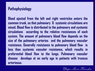 Pathophysiology
Blood ejected from the left and right ventricles enters the
common trunk, so that pulmonary & systemic circulations are
mixed. Blood flow is distributed to the pulmonary and systemic
circulations according to the relative resistances of each
system. The amount of pulmonary blood flow depends on the
size of the pulmonary arteries and the pulmonary vascular
resistance. Generally resistance to pulmonary blood flow is
less than systemic vascular resistance, which results in
preferential blood flow to the lungs. Pulmonary vascular
disease develops at an early age in patients with truncus
arteriosus.
 