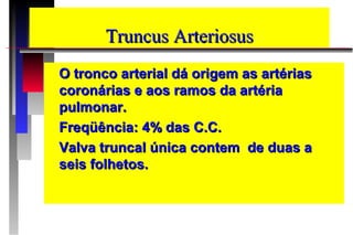 TruncusTruncus ArteriosusArteriosus
O tronco arterial dá origem as artériasO tronco arterial dá origem as artérias
coronárias e aos ramos da artériacoronárias e aos ramos da artéria
pulmonar.pulmonar.
Freqüência: 4% das C.C.Freqüência: 4% das C.C.
Valva truncal única contem de duas aValva truncal única contem de duas a
seis folhetos.seis folhetos.
 