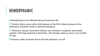 HEMODYNAMIC
Hemodynamic is not affected during intrauterine life
 Cardiac failure occurs after birth because of the fall in blood pressure in the
pulmonary circulation leads to medical emergency
 Pulmonary vascular obstructive disease may develop in surgically uncorrected
patients with large pulmonary blood flow, with changes noted as early as six months
of age
Coronary under perfusion due to AR and pulmonary run off
 