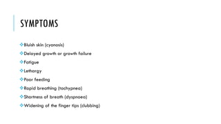 SYMPTOMS
Bluish skin (cyanosis)
Delayed growth or growth failure
Fatigue
Lethargy
Poor feeding
Rapid breathing (tachypnea)
Shortness of breath (dyspnoea)
Widening of the finger tips (clubbing)
 