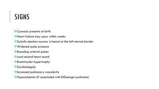 SIGNS
Cyanosis presents at birth
Heart failure may occur within weeks
Systolic ejection murmur is heard at the left sternal border
Widened pulse pressure
Bounding arterial pulses
Loud second heart sound
Biventricular hypertrophy
Cardiomegaly
Increased pulmonary vascularity
Hypocalcemia (if associated with DiGeorge syndrome)
 