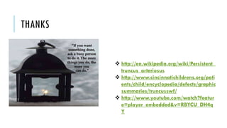 THANKS
 http://en.wikipedia.org/wiki/Persistent_
truncus_arteriosus
 http://www.cincinnatichildrens.org/pati
ents/child/encyclopedia/defects/graphic
summaries/truncusswf/
 http://www.youtube.com/watch?featur
e=player_embedded&v=RBYCU_DH4q
Y
 