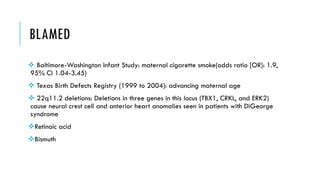 BLAMED
 Baltimore-Washington Infant Study: maternal cigarette smoke(odds ratio [OR]: 1.9,
95% CI 1.04-3.45)
 Texas Birth Defects Registry (1999 to 2004): advancing maternal age
 22q11.2 deletions: Deletions in three genes in this locus (TBX1, CRKL, and ERK2)
cause neural crest cell and anterior heart anomalies seen in patients with DiGeorge
syndrome
Retinoic acid
Bismuth
 