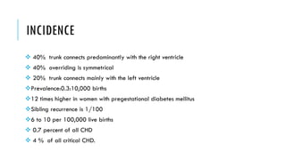 INCIDENCE
 40% trunk connects predominantly with the right ventricle
 40% overriding is symmetrical
 20% trunk connects mainly with the left ventricle
Prevalence:0.3:10,000 births
12 times higher in women with pregestational diabetes mellitus
Sibling recurrence is 1/100
6 to 10 per 100,000 live births
 0.7 percent of all CHD
 4 % of all critical CHD.
 