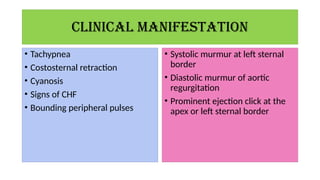 CLINICAL MANIFESTATION
• Tachypnea
• Costosternal retraction
• Cyanosis
• Signs of CHF
• Bounding peripheral pulses
• Systolic murmur at left sternal
border
• Diastolic murmur of aortic
regurgitation
• Prominent ejection click at the
apex or left sternal border
 