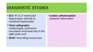 Diagnostic studies
• ECG- RT or LT Ventricular
hypertrophy, with left or
combined hypertrophy
• Chest radiography-
cardiomegaly, pulmonary
vasculature increased may in the
right aortic arch
• ECHO- Overriding truncal root
• Cardiac catheterization-
anatomic information
 