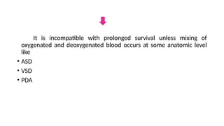 It is incompatible with prolonged survival unless mixing of
oxygenated and deoxygenated blood occurs at some anatomic level
like
• ASD
• VSD
• PDA
 