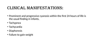 Clinical manifestations:
• Prominent and progressive cyanosis within the first 24 hours of life is
the usual finding in infants.
• Tachypnea
• Tachycardia
• Diaphoresis
• Failure to gain weight
 