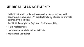 Medical management:
• Initial treatment consists of maintaining ductal patency with
continuous intravenous (IV) prostaglandin E1 infusion to promote
pulmonary blood flow.
• Antibiotic Prophylactic Regimens for Endocarditis.
• Fluid replacement
• Bicarbonate administration- Acidosis
• Mechanical ventilation
 