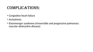 Complications:
• Congestive heart failure
• Arrhythmia
• Eisenmenger syndrome (irreversible and progressive pulmonary
vascular obstructive disease)
 