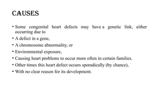 CAUSES
• Some congenital heart defects may have a genetic link, either
occurring due to
• A defect in a gene,
• A chromosome abnormality, or
• Environmental exposure,
• Causing heart problems to occur more often in certain families.
• Other times this heart defect occurs sporadically (by chance),
• With no clear reason for its development.
 