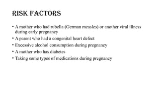 RISK FACTORS
• A mother who had rubella (German measles) or another viral illness
during early pregnancy
• A parent who had a congenital heart defect
• Excessive alcohol consumption during pregnancy
• A mother who has diabetes
• Taking some types of medications during pregnancy
 