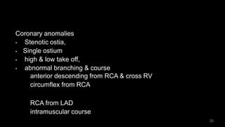 Coronary anomalies
• Stenotic ostia,
• Single ostium
• high & low take off,
• abnormal branching & course
anterior descending from RCA & cross RV
circumflex from RCA
RCA from LAD
intramuscular course
26
 