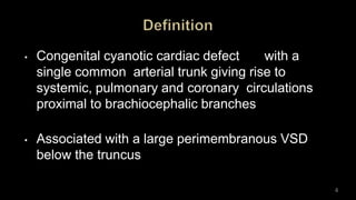 • Congenital cyanotic cardiac defect with a
single common arterial trunk giving rise to
systemic, pulmonary and coronary circulations
proximal to brachiocephalic branches
• Associated with a large perimembranous VSD
below the truncus
4
 