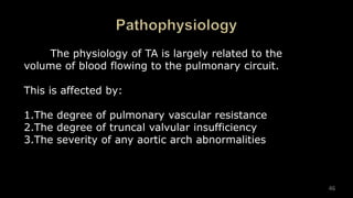 The physiology of TA is largely related to the
volume of blood flowing to the pulmonary circuit.
This is affected by:
1.The degree of pulmonary vascular resistance
2.The degree of truncal valvular insufficiency
3.The severity of any aortic arch abnormalities
46
 