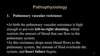 1. Pulmonary vascular resistance
•At birth the pulmonary vascular resistance is high
enough to prevent left-to-right shunting, which
restricts the amount of blood that can flow to the
pulmonary system.
•As this resistance drops more blood flows to the
pulmonary system, the amount of fluid overloads the
system, and heart failure begins. 47
 