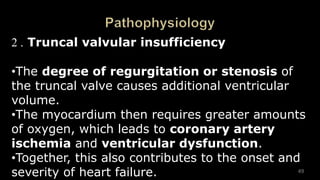 2 . Truncal valvular insufficiency
•The degree of regurgitation or stenosis of
the truncal valve causes additional ventricular
volume.
•The myocardium then requires greater amounts
of oxygen, which leads to coronary artery
ischemia and ventricular dysfunction.
•Together, this also contributes to the onset and
severity of heart failure. 49
 