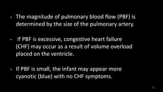 • The magnitude of pulmonary blood flow (PBF) is
determined by the size of the pulmonary artery.
• If PBF is excessive, congestive heart failure
(CHF) may occur as a result of volume overload
placed on the ventricle.
• If PBF is small, the infant may appear more
cyanotic (blue) with no CHF symptoms.
51
 