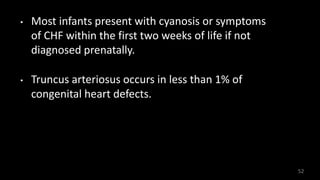 • Most infants present with cyanosis or symptoms
of CHF within the first two weeks of life if not
diagnosed prenatally.
• Truncus arteriosus occurs in less than 1% of
congenital heart defects.
52
 