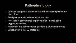 Cyanotic congenital heart disease with increased pulmonary
blood flow
Fetal pulmonary blood flow less than 10%
PVR falls in early infancy improving PBF hence good
oxygen saturation
Hypoxia in this period implies pulmonary arterial narrowing
Equilibration of RV LV pressures
53
 