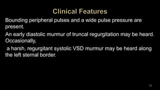 Bounding peripheral pulses and a wide pulse pressure are
present.
An early diastolic murmur of truncal regurgitation may be heard.
Occasionally,
a harsh, regurgitant systolic VSD murmur may be heard along
the left sternal border.
59
 