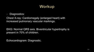 Diagnostics:
Chest X-ray: Cardiomegaly (enlarged heart) with
increased pulmonary vascular markings.
EKG: Normal QRS axis. Biventricular hypertrophy is
present in 70% of children.
Echocardiogram: Diagnostic.
64
 