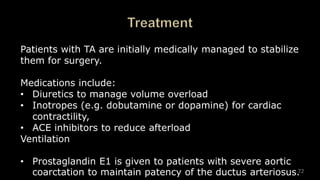 72
Patients with TA are initially medically managed to stabilize
them for surgery.
Medications include:
• Diuretics to manage volume overload
• Inotropes (e.g. dobutamine or dopamine) for cardiac
contractility,
• ACE inhibitors to reduce afterload
Ventilation
• Prostaglandin E1 is given to patients with severe aortic
coarctation to maintain patency of the ductus arteriosus.
 
