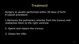 73
Surgery is usually performed within 30 days of birth.
A typical procedure:
1.Removes the pulmonary arteries from the truncus and
reattaches them to the right ventricle
2. Opens and repairs the truncus
3. Closes the VSD..
 