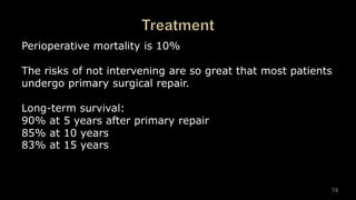 74
Perioperative mortality is 10%
The risks of not intervening are so great that most patients
undergo primary surgical repair.
Long-term survival:
90% at 5 years after primary repair
85% at 10 years
83% at 15 years
 