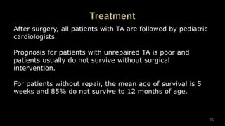 75
After surgery, all patients with TA are followed by pediatric
cardiologists.
Prognosis for patients with unrepaired TA is poor and
patients usually do not survive without surgical
intervention.
For patients without repair, the mean age of survival is 5
weeks and 85% do not survive to 12 months of age.
 