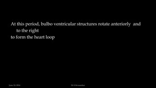 At this period, bulbo ventricular structures rotate anteriorly and
to the right
to form the heart loop
June 10, 2014 Dr S.Sivasankar
 