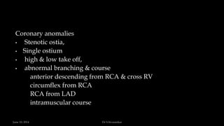 Coronary anomalies
• Stenotic ostia,
• Single ostium
• high & low take off,
• abnormal branching & course
anterior descending from RCA & cross RV
circumflex from RCA
RCA from LAD
intramuscular course
June 10, 2014 Dr S.Sivasankar
 