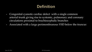 • Congenital cyanotic cardiac defect with a single common
arterial trunk giving rise to systemic, pulmonary and coronary
circulations proximal to brachiocephalic branches
• Associated with a large perimembranous VSD below the truncus
June 10, 2014 Dr S.Sivasankar
 