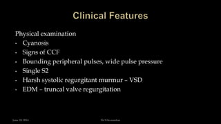 Physical examination
• Cyanosis
• Signs of CCF
• Bounding peripheral pulses, wide pulse pressure
• Single S2
• Harsh systolic regurgitant murmur – VSD
• EDM – truncal valve regurgitation
June 10, 2014 Dr S.Sivasankar
 