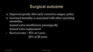  Improved greatly after early corrective surgery policy
 Increased mortality is associated with other coexisting
anomolies,
truncal valve insufficiency presurgically
truncal valve replacement
• Survival rates – 92% at 1 year;
60% at 20 years
June 10, 2014 Dr S.Sivasankar
 