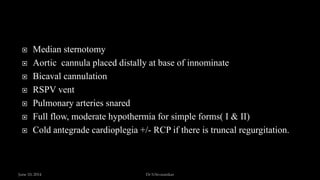  Median sternotomy
 Aortic cannula placed distally at base of innominate
 Bicaval cannulation
 RSPV vent
 Pulmonary arteries snared
 Full flow, moderate hypothermia for simple forms( I & II)
 Cold antegrade cardioplegia +/- RCP if there is truncal regurgitation.
June 10, 2014 Dr S.Sivasankar
 