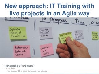 New approach: IT Training with live projects in an Agile way
New approach: IT Training with
live projects in an Agile way
Trung Hoang & Hung Pham
Ver 1.0 - 2016
 