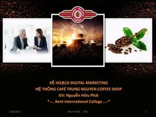 KẾ HOẠCH DIGITAL MARKETING
            HỆ THỐNG CAFÉ TRUNG NGUYEN COFFEE SHOP
                         GV: Nguyễn Hữu Phát
                 *-... Kent International College ...-*

5/28/2012                   Nhóm Thảo _ Triều             1
 
