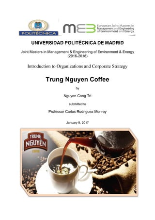 UNIVERSIDAD POLITÉCNICA DE MADRID
Joint Masters in Management & Engineering of Environment & Energy
(2016-2018)
Introduction to Organizations and Corporate Strategy
Trung Nguyen Coffee
by
Nguyen Cong Tri
submitted to
Professor Carlos Rodriguez Monroy
January 9, 2017
 