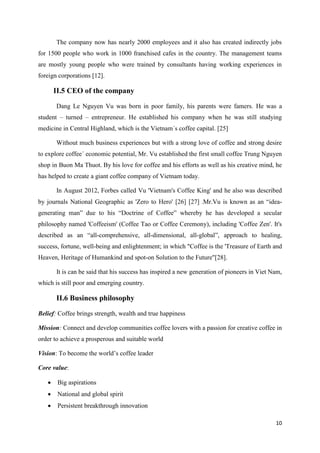 10
The company now has nearly 2000 employees and it also has created indirectly jobs
for 1500 people who work in 1000 franchised cafes in the country. The management teams
are mostly young people who were trained by consultants having working experiences in
foreign corporations [12].
II.5 CEO of the company
Dang Le Nguyen Vu was born in poor family, his parents were famers. He was a
student – turned – entrepreneur. He established his company when he was still studying
medicine in Central Highland, which is the Vietnam´s coffee capital. [25]
Without much business experiences but with a strong love of coffee and strong desire
to explore coffee´ economic potential, Mr. Vu established the first small coffee Trung Nguyen
shop in Buon Ma Thuot. By his love for coffee and his efforts as well as his creative mind, he
has helped to create a giant coffee company of Vietnam today.
In August 2012, Forbes called Vu 'Vietnam's Coffee King' and he also was described
by journals National Geographic as 'Zero to Hero' [26] [27] .Mr.Vu is known as an “idea-
generating man” due to his “Doctrine of Coffee” whereby he has developed a secular
philosophy named 'Coffeeism' (Coffee Tao or Coffee Ceremony), including 'Coffee Zen'. It's
described as an “all-comprehensive, all-dimensional, all-global”, approach to healing,
success, fortune, well-being and enlightenment; in which "Coffee is the 'Treasure of Earth and
Heaven, Heritage of Humankind and spot-on Solution to the Future"[28].
It is can be said that his success has inspired a new generation of pioneers in Viet Nam,
which is still poor and emerging country.
II.6 Business philosophy
Belief: Coffee brings strength, wealth and true happiness
Mission: Connect and develop communities coffee lovers with a passion for creative coffee in
order to achieve a prosperous and suitable world
Vision: To become the world’s coffee leader
Core value:
 Big aspirations
 National and global spirit
 Persistent breakthrough innovation
 
