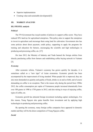 11
 Superior implementation
 Creating value and sustainable development[5]
III. MARKET ANALYSIS
III.1 PESTEL analysis
Political
The VN Government has issued number of policies to support coffee sector. They have
reduced 50% land tax for agricultural enterprises. This policy aims to support the enterprises
to invest in agriculture and encourage them using land for cultivation. Government also has
some policies about direct payment, credit policy, supporting to apply the programs for
training and education for farmers, encouraging the scientific and high technologies in
producing and processing coffee, etc. [17]
On June 2012, the Ministry of Industry and Trade banned the foreign entities from
directly purchasing coffee from farmers and establishing coffee buying network in Vietnam
[3].
Economy
After economic reform, Vietnam´s economy has grown quickly for decades, it is
sometimes called as a “new tiger” of Asian economies. Economic growth has been
accompanied by the improvement of living standard. When people life is improved, they are
also more demanded on quantity and quality of foods, drinks so on and so forth, and of course
demanding on coffee is no exception. That is the reason why during the period from 1990to
2012, the coffee consumption per capita of Vietnamese people increased dramatically from
over 100 grams in 1990 to 1750 grams in 2012, and also raising in ways of enjoying coffee,
types of coffee, etc.
Economic growth has attracted foreign investment including capital, technologies. For
this reason, Trung Nguyen also gains benefits from investment and by applying high
technologies in producing and processing coffee.
By opening the economy, many foreign coffee companies have appeared in domestic
market and they will be the direct competitors of Trung Nguyen coffee.
Social
 