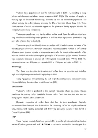 12
Vietnam has a population of over 93 million people in 2016[13], providing a cheap
labour and abundant and cheap human resources (GSO 2015). The number of people in
working age has increased dramatically, accounts for 67% of nationwide population. The
labour working in coffee industry accounts for 2% of the total labour force [14]. These
characteristics of social environment support to the growth of Trung Nguyen because the
company become more competitive.
Vietnamese people are very hard-working, skilled work force. In addition, they have
long tradition for cultivating coffee products as well as others agricultural products so they
have a lot of know-how in this field.
Vietnamese people traditionally drank tea and do still .It is obvious that tea is one of the
main beverages nationwide. However, since coffee was introduced to Vietnam in 19th
century
it became more in more popular in community, especially for young modern people, office
workers. Statistic of coffee consumption per capita of Vietnamese people showed that there
was a dramatic increase in amount of coffee (gram) consumed from 1990 to 2012. The
consumption was over 100 gram per capita in 1990 to 1750 gram per capita in 2012[19].
Technology
They have been investing in its network of coffee farms by importing and installing
high tech irrigation systems and utilizing quality fertilizer.
Trung Nguyen has been enhancing the skill of producers (household farmers in Central
Highland) helping them to reduce pesticide use, etc. [13]
Environment
Vietnam’s coffee in produced in the Central Highlands where has many relevant
conditions for growing coffee, especially Robusta coffee. Other than that, this area also has
many regions where Arabica can fit well.
However, expansion of coffee farm also has its own drawbacks. Recently,
environmentalists also warn that deforestation for cultivating coffee has negative effects on
land, making land steadily exhausted and destroying ecological system of rain forest in
Central Highland. [18]
Legal
Trung Nguyen products have been supported by a number of international verification
and certification systems such as EUREPGAP – a common standard for farming practices
 