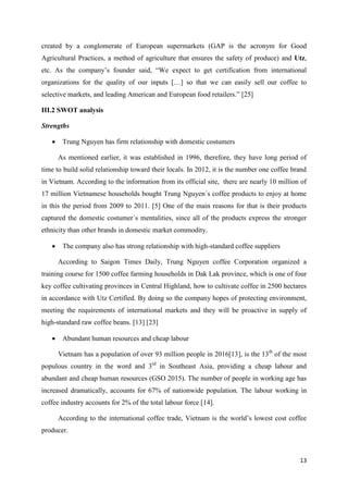 13
created by a conglomerate of European supermarkets (GAP is the acronym for Good
Agricultural Practices, a method of agriculture that ensures the safety of produce) and Utz,
etc. As the company’s founder said, “We expect to get certification from international
organizations for the quality of our inputs […] so that we can easily sell our coffee to
selective markets, and leading American and European food retailers.” [25]
III.2 SWOT analysis
Strengths
 Trung Nguyen has firm relationship with domestic costumers
As mentioned earlier, it was established in 1996, therefore, they have long period of
time to build solid relationship toward their locals. In 2012, it is the number one coffee brand
in Vietnam. According to the information from its official site, there are nearly 10 million of
17 million Vietnamese households bought Trung Nguyen´s coffee products to enjoy at home
in this the period from 2009 to 2011. [5] One of the main reasons for that is their products
captured the domestic costumer´s mentalities, since all of the products express the stronger
ethnicity than other brands in domestic market commodity.
 The company also has strong relationship with high-standard coffee suppliers
According to Saigon Times Daily, Trung Nguyen coffee Corporation organized a
training course for 1500 coffee farming households in Dak Lak province, which is one of four
key coffee cultivating provinces in Central Highland, how to cultivate coffee in 2500 hectares
in accordance with Utz Certified. By doing so the company hopes of protecting environment,
meeting the requirements of international markets and they will be proactive in supply of
high-standard raw coffee beans. [13] [23]
 Abundant human resources and cheap labour
Vietnam has a population of over 93 million people in 2016[13], is the 13th
of the most
populous country in the word and 3rd
in Southeast Asia, providing a cheap labour and
abundant and cheap human resources (GSO 2015). The number of people in working age has
increased dramatically, accounts for 67% of nationwide population. The labour working in
coffee industry accounts for 2% of the total labour force [14].
According to the international coffee trade, Vietnam is the world’s lowest cost coffee
producer.
 
