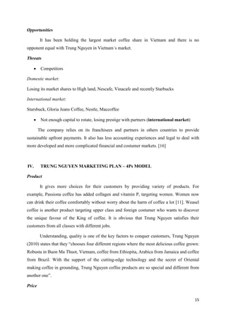 15
Opportunities
It has been holding the largest market coffee share in Vietnam and there is no
opponent equal with Trung Nguyen in Vietnam´s market.
Threats
 Competitors
Domestic market:
Losing its market shares to High land, Nescafe, Vinacafe and recently Starbucks
International market:
Starsbuck, Gloria Jeans Coffee, Nestle, Maccoffee
 Not enough capital to rotate, losing prestige with partners (international market)
The company relies on its franchisees and partners in others countries to provide
sustainable upfront payments. It also has less accounting experiences and legal to deal with
more developed and more complicated financial and costumer markets. [16]
IV. TRUNG NGUYEN MARKETING PLAN – 4Ps MODEL
Product
It gives more choices for their customers by providing variety of products. For
example, Passiona coffee has added collagen and vitamin P, targeting women. Women now
can drink their coffee comfortably without worry about the harm of coffee a lot [11]. Weasel
coffee is another product targeting upper class and foreign costumer who wants to discover
the unique favour of the King of coffee. It is obvious that Trung Nguyen satisfies their
customers from all classes with different jobs.
Understanding, quality is one of the key factors to conquer customers, Trung Nguyen
(2010) states that they “chooses four different regions where the most delicious coffee grown:
Robusta in Buon Ma Thuot, Vietnam, coffee from Ethiopita, Arabica from Jamaica and coffee
from Brazil. With the support of the cutting-edge technology and the secret of Oriental
making coffee in grounding, Trung Nguyen coffee products are so special and different from
another one”.
Price
 