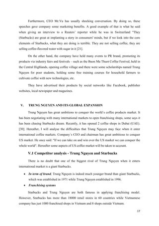 17
Furthermore, CEO Mr.Vu has usually shocking conversation. By doing so, these
speeches gave company some marketing benefits. A good example of that is what he said
when giving an interview to a Reuters’ reporter while he was in Switzerland "They
(Starbucks) are great at implanting a story in consumers' minds, but if we look into the core
elements of Starbucks, what they are doing is terrible. They are not selling coffee, they are
selling coffee-flavored water with sugar in it [21].
On the other hand, the company have held many events to PR brand, promoting its
products via industry fairs and festivals – such as the Buon Ma Thuot Coffee Festival, held in
the Central Highlands, opening coffee village and there were some scholarships named Trung
Nguyen for poor students, holding some free training courses for household farmers to
cultivate coffee with new technologies, etc.
They have advertised their products by social networks like Facebook, publisher
websites, local newspaper and magazines.
V. TRUNG NGUYEN AND ITS GLOBAL EXPANSION
Trung Nguyen has great ambitions to conquer the world´s coffee products market. It
has been negotiating with many international markets to open franchising shops, some says it
has been chasing Starbucks dream. Recently, it has opened 2 coffee shops in Dubai (UAE).
[30]. Hereafter, I will analyse the difficulties that Trung Nguyen may face when it enter
international coffee markets. Company´s CEO and chairman has great ambitious to conquer
US market. He once said: "If we can take on and win over the US market we can conquer the
whole world". Hereafter some aspects of US coffee market will be taken to account.
V.1 Competitor analysis - Trung Nguyen and Starbucks
There is no doubt that one of the biggest rival of Trung Nguyen when it enters
international market is a giant Starbucks.
 In term of brand, Trung Nguyen is indeed much younger brand than giant Starbucks,
which was established in 1971 while Trung Nguyen established in 1996.
 Franchising systems
Starbucks and Trung Nguyen are both famous in applying franchising model.
However, Starbucks has more than 18000 retail stores in 60 countries while Vietnamese
company has just 1000 franchised shops in Vietnam and 8 shops outside Vietnam.
 
