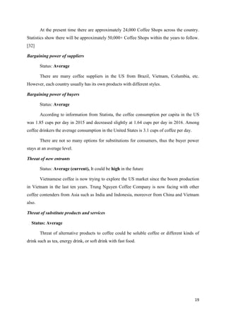 19
At the present time there are approximately 24,000 Coffee Shops across the country.
Statistics show there will be approximately 50,000+ Coffee Shops within the years to follow.
[32]
Bargaining power of suppliers
Status: Average
There are many coffee suppliers in the US from Brazil, Vietnam, Columbia, etc.
However, each country usually has its own products with different styles.
Bargaining power of buyers
Status: Average
According to information from Statista, the coffee consumption per capita in the US
was 1.85 cups per day in 2015 and decreased slightly at 1.64 cups per day in 2016. Among
coffee drinkers the average consumption in the United States is 3.1 cups of coffee per day.
There are not so many options for substitutions for consumers, thus the buyer power
stays at an average level.
Threat of new entrants
Status: Average (current), It could be high in the future
Vietnamese coffee is now trying to explore the US market since the boom production
in Vietnam in the last ten years. Trung Nguyen Coffee Company is now facing with other
coffee contenders from Asia such as India and Indonesia, moreover from China and Vietnam
also.
Threat of substitute products and services
Status: Average
Threat of alternative products to coffee could be soluble coffee or different kinds of
drink such as tea, energy drink, or soft drink with fast food.
 